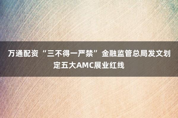 万通配资 “三不得一严禁” 金融监管总局发文划定五大AMC展业红线