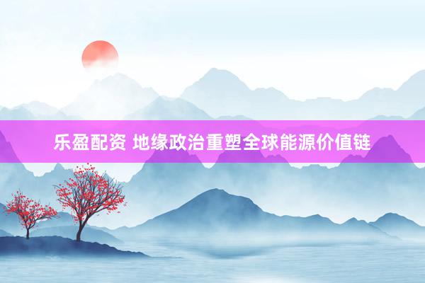 乐盈配资 地缘政治重塑全球能源价值链