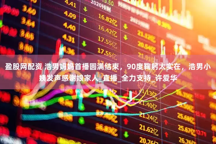 盈股网配资 浩男妈妈首播圆满结束，90度鞠躬太实在，浩男小姨发声感谢娘家人_直播_全力支持_许爱华
