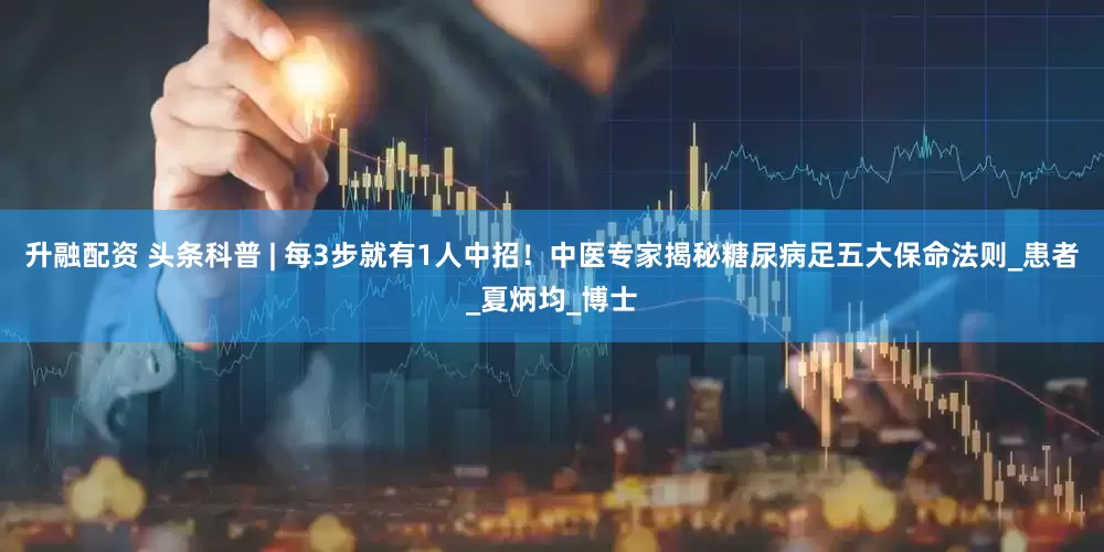 升融配资 头条科普 | 每3步就有1人中招！中医专家揭秘糖尿病足五大保命法则_患者_夏炳均_博士