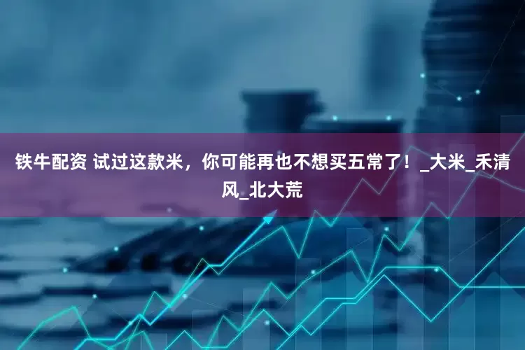 铁牛配资 试过这款米，你可能再也不想买五常了！_大米_禾清风_北大荒