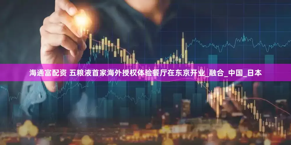 海通富配资 五粮液首家海外授权体验餐厅在东京开业_融合_中国_日本