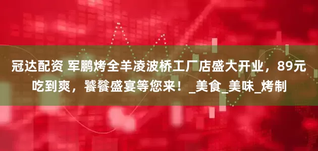 冠达配资 军鹏烤全羊凌波桥工厂店盛大开业，89元吃到爽，饕餮盛宴等您来！_美食_美味_烤制