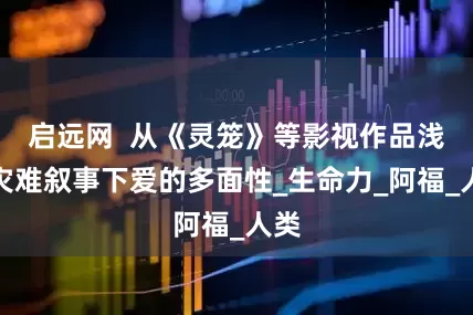启远网  从《灵笼》等影视作品浅析灾难叙事下爱的多面性_生命力_阿福_人类