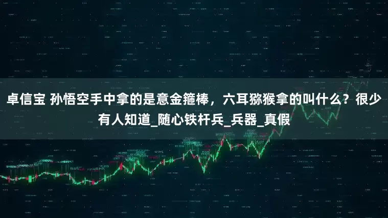 卓信宝 孙悟空手中拿的是意金箍棒，六耳猕猴拿的叫什么？很少有人知道_随心铁杆兵_兵器_真假