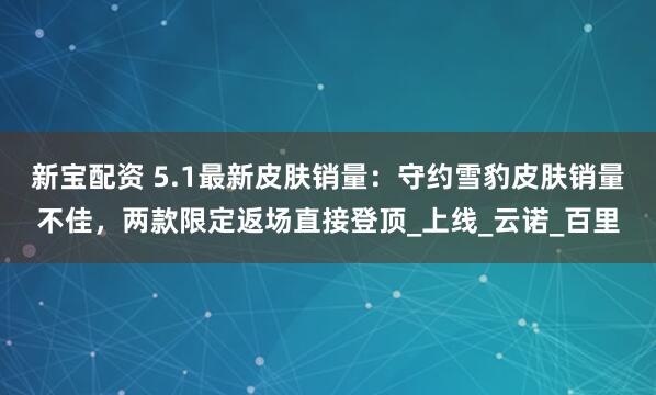 新宝配资 5.1最新皮肤销量：守约雪豹皮肤销量不佳，两款限定返场直接登顶_上线_云诺_百里