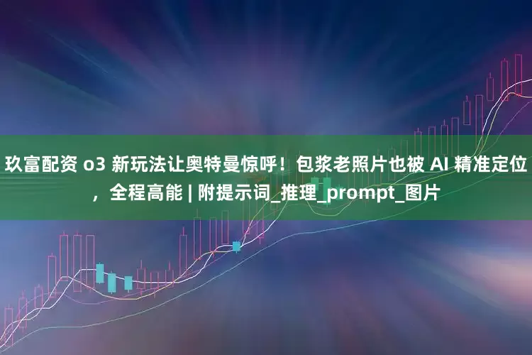 玖富配资 o3 新玩法让奥特曼惊呼！包浆老照片也被 AI 精准定位，全程高能 | 附提示词_推理_prompt_图片