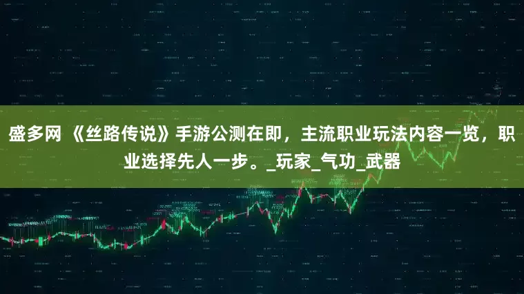 盛多网 《丝路传说》手游公测在即，主流职业玩法内容一览，职业选择先人一步。_玩家_气功_武器