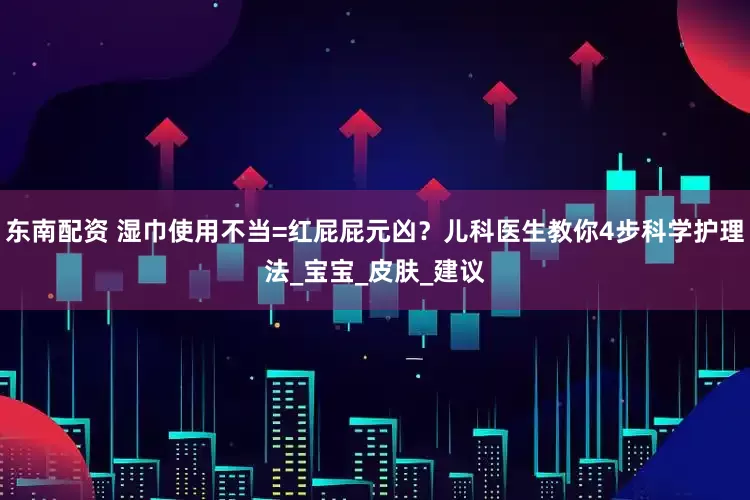 东南配资 湿巾使用不当=红屁屁元凶？儿科医生教你4步科学护理法_宝宝_皮肤_建议