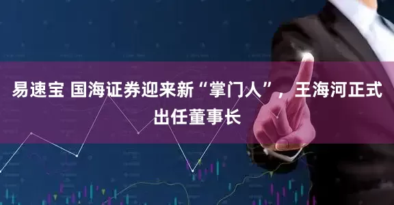 易速宝 国海证券迎来新“掌门人”，王海河正式出任董事长