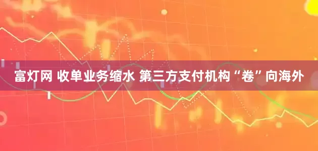 富灯网 收单业务缩水 第三方支付机构“卷”向海外
