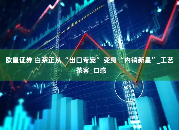 欧皇证券 白茶正从 “出口专宠” 变身 “内销新星”_工艺_茶客_口感