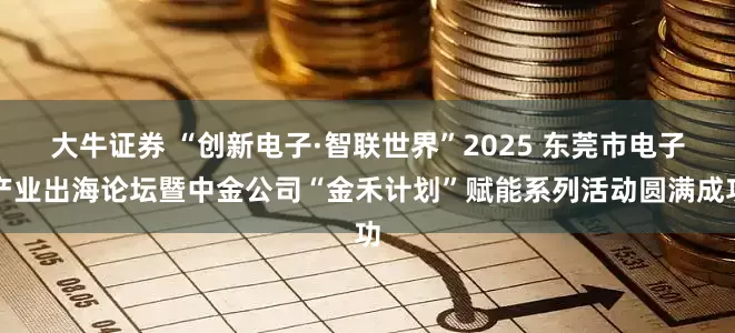 大牛证券 “创新电子·智联世界”2025 东莞市电子产业出海论坛暨中金公司“金禾计划”赋能系列活动圆满成功