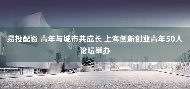 易投配资 青年与城市共成长 上海创新创业青年50人论坛举办