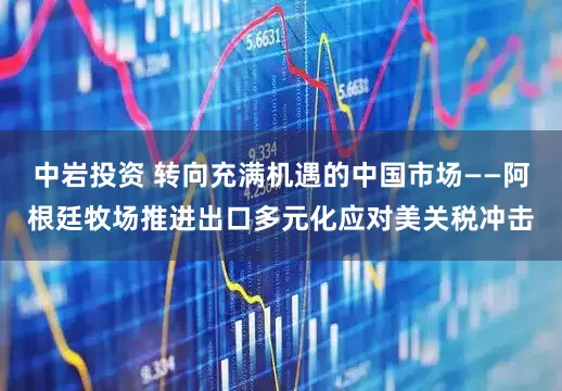 中岩投资 转向充满机遇的中国市场——阿根廷牧场推进出口多元化应对美关税冲击
