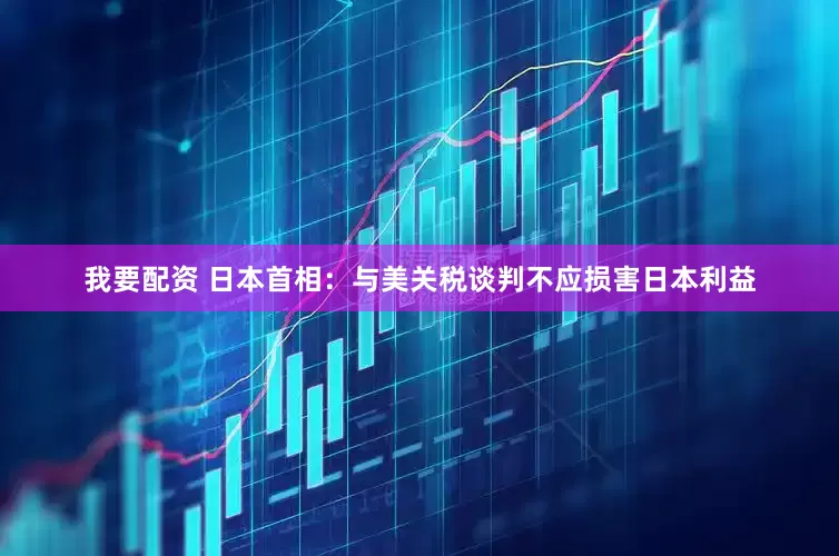 我要配资 日本首相：与美关税谈判不应损害日本利益