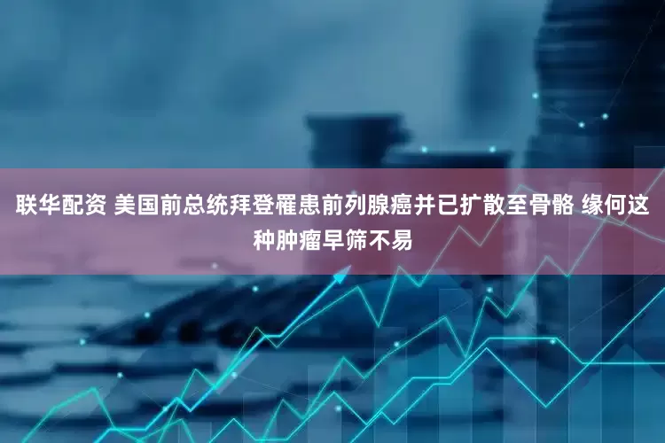 联华配资 美国前总统拜登罹患前列腺癌并已扩散至骨骼 缘何这种肿瘤早筛不易