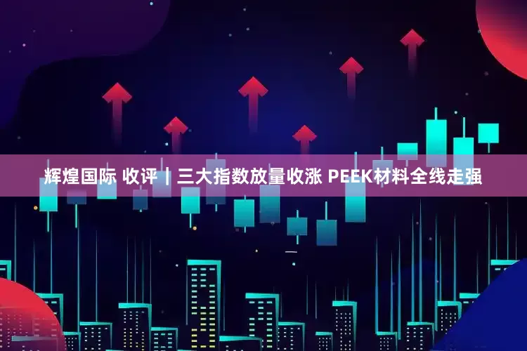辉煌国际 收评｜三大指数放量收涨 PEEK材料全线走强