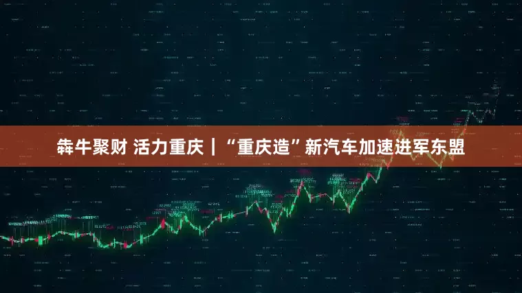 犇牛聚财 活力重庆｜“重庆造”新汽车加速进军东盟