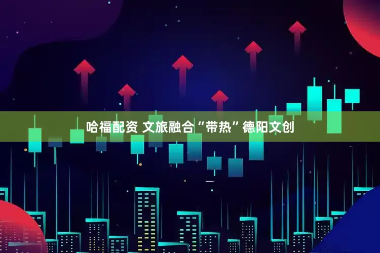 哈福配资 文旅融合“带热”德阳文创