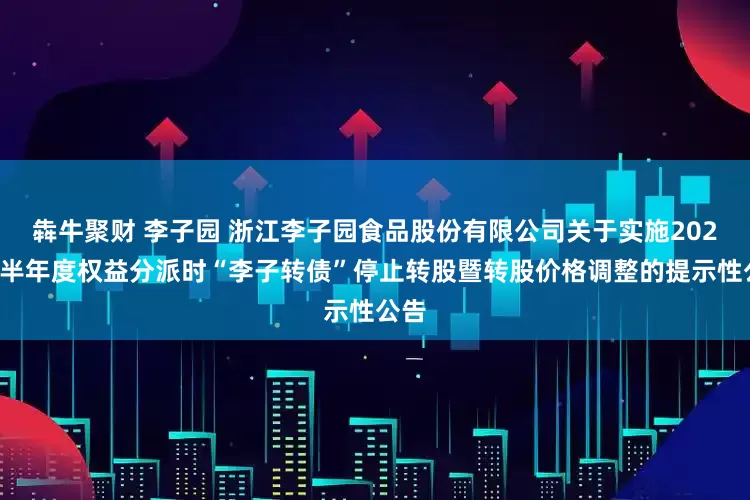犇牛聚财 李子园 浙江李子园食品股份有限公司关于实施2025年半年度权益分派时“李子转债”停止转股暨转股价格调整的提示性公告