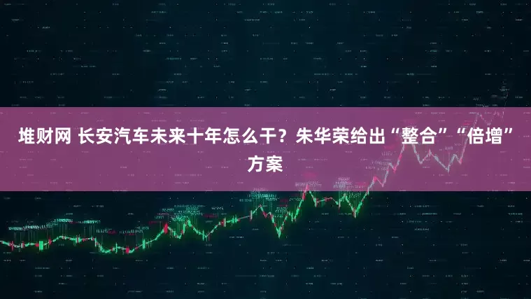 堆财网 长安汽车未来十年怎么干？朱华荣给出“整合”“倍增”方案
